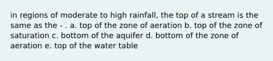 in regions of moderate to high rainfall, the top of a stream is the same as the - . a. top of the zone of aeration b. top of the zone of saturation c. bottom of the aquifer d. bottom of the zone of aeration e. top of the water table