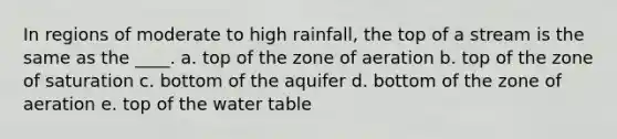 In regions of moderate to high rainfall, the top of a stream is the same as the ____. a. top of the zone of aeration b. top of the zone of saturation c. bottom of the aquifer d. bottom of the zone of aeration e. top of the water table