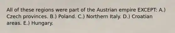 All of these regions were part of the Austrian empire EXCEPT: A.) Czech provinces. B.) Poland. C.) Northern Italy. D.) Croatian areas. E.) Hungary.