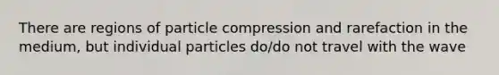 There are regions of particle compression and rarefaction in the medium, but individual particles do/do not travel with the wave