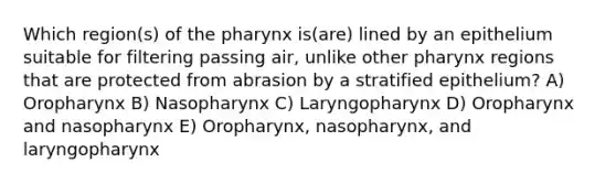 Which region(s) of the pharynx is(are) lined by an epithelium suitable for filtering passing air, unlike other pharynx regions that are protected from abrasion by a stratified epithelium? A) Oropharynx B) Nasopharynx C) Laryngopharynx D) Oropharynx and nasopharynx E) Oropharynx, nasopharynx, and laryngopharynx