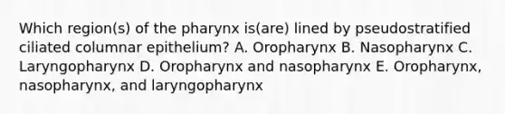 Which region(s) of the pharynx is(are) lined by pseudostratified ciliated columnar epithelium? A. Oropharynx B. Nasopharynx C. Laryngopharynx D. Oropharynx and nasopharynx E. Oropharynx, nasopharynx, and laryngopharynx