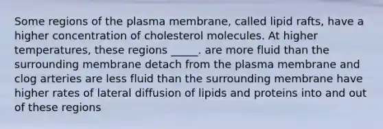 Some regions of the plasma membrane, called lipid rafts, have a higher concentration of cholesterol molecules. At higher temperatures, these regions _____. are more fluid than the surrounding membrane detach from the plasma membrane and clog arteries are less fluid than the surrounding membrane have higher rates of lateral diffusion of lipids and proteins into and out of these regions