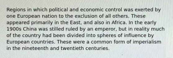 Regions in which political and economic control was exerted by one European nation to the exclusion of all others. These appeared primarily in the East, and also in Africa. In the early 1900s China was stilled ruled by an emperor, but in reality much of the country had been divided into spheres of influence by European countries. These were a common form of imperialism in the nineteenth and twentieth centuries.