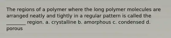 The regions of a polymer where the long polymer molecules are arranged neatly and tightly in a regular pattern is called the ________ region. a. crystalline b. amorphous c. condensed d. porous