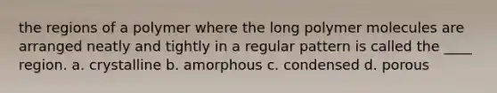 the regions of a polymer where the long polymer molecules are arranged neatly and tightly in a regular pattern is called the ____ region. a. crystalline b. amorphous c. condensed d. porous