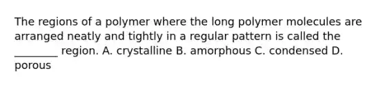 The regions of a polymer where the long polymer molecules are arranged neatly and tightly in a regular pattern is called the ________ region. A. crystalline B. amorphous C. condensed D. porous