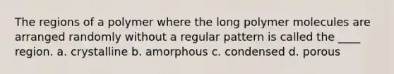 The regions of a polymer where the long polymer molecules are arranged randomly without a regular pattern is called the ____ region. a. crystalline b. amorphous c. condensed d. porous