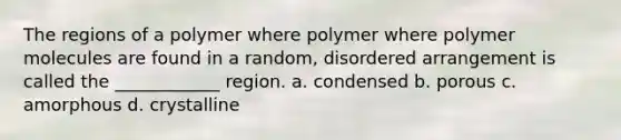 The regions of a polymer where polymer where polymer molecules are found in a random, disordered arrangement is called the ____________ region. a. condensed b. porous c. amorphous d. crystalline