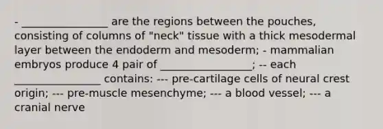 - ________________ are the regions between the pouches, consisting of columns of "neck" tissue with a thick mesodermal layer between the endoderm and mesoderm; - mammalian embryos produce 4 pair of _________________; -- each ________________ contains: --- pre-cartilage cells of neural crest origin; --- pre-muscle mesenchyme; --- a blood vessel; --- a cranial nerve