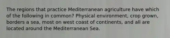 The regions that practice Mediterranean agriculture have which of the following in common? Physical environment, crop grown, borders a sea, most on west coast of continents, and all are located around the Mediterranean Sea.