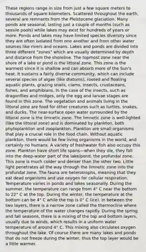 These regions range in size from just a few square meters to thousands of square kilometers. Scattered throughout the earth, several are remnants from the Pleistocene glaciation. Many ponds are seasonal, lasting just a couple of months (such as sessile pools) while lakes may exist for hundreds of years or more. Ponds and lakes may have limited species diversity since they are often isolated from one another and from other water sources like rivers and oceans. Lakes and ponds are divided into three different "zones" which are usually determined by depth and distance from the shoreline. The topmost zone near the shore of a lake or pond is the littoral zone. This zone is the warmest since it is shallow and can absorb more of the Sun's heat. It sustains a fairly diverse community, which can include several species of algae (like diatoms), rooted and floating aquatic plants, grazing snails, clams, insects, crustaceans, fishes, and amphibians. In the case of the insects, such as dragonflies and midges, only the egg and larvae stages are found in this zone. The vegetation and animals living in the littoral zone are food for other creatures such as turtles, snakes, and ducks. The near-surface open water surrounded by the littoral zone is the limnetic zone. The limnetic zone is well-lighted (like the littoral zone) and is dominated by plankton, both phytoplankton and zooplankton. Plankton are small organisms that play a crucial role in the food chain. Without aquatic plankton, there would be few living organisms in the world, and certainly no humans. A variety of freshwater fish also occupy this zone. Plankton have short life spans—when they die, they fall into the deep-water part of the lake/pond, the profundal zone. This zone is much colder and denser than the other two. Little light penetrates all the way through the limnetic zone into the profundal zone. The fauna are heterotrophs, meaning that they eat dead organisms and use oxygen for cellular respiration. Temperature varies in ponds and lakes seasonally. During the summer, the temperature can range from 4° C near the bottom to 22° C at the top. During the winter, the temperature at the bottom can be 4° C while the top is 0° C (ice). In between the two layers, there is a narrow zone called the thermocline where the temperature of the water changes rapidly. During the spring and fall seasons, there is a mixing of the top and bottom layers, usually due to winds, which results in a uniform water temperature of around 4° C. This mixing also circulates oxygen throughout the lake. Of course there are many lakes and ponds that do not freeze during the winter, thus the top layer would be a little warmer.