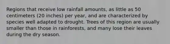 Regions that receive low rainfall amounts, as little as 50 centimeters (20 inches) per year, and are characterized by species well adapted to drought. Trees of this region are usually smaller than those in rainforests, and many lose their leaves during the dry season.