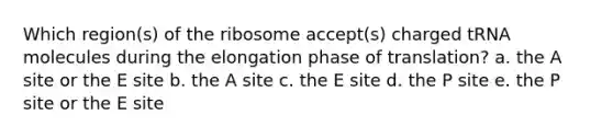 Which region(s) of the ribosome accept(s) charged tRNA molecules during the elongation phase of translation? a. the A site or the E site b. the A site c. the E site d. the P site e. the P site or the E site