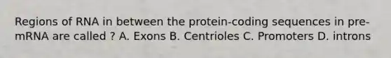 Regions of RNA in between the protein-coding sequences in pre-mRNA are called ? A. Exons B. Centrioles C. Promoters D. introns