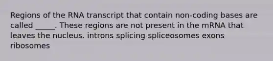 Regions of the RNA transcript that contain non-coding bases are called _____. These regions are not present in the mRNA that leaves the nucleus. introns splicing spliceosomes exons ribosomes