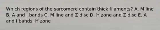 Which regions of the sarcomere contain thick filaments? A. M line B. A and I bands C. M line and Z disc D. H zone and Z disc E. A and I bands, H zone