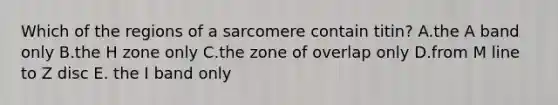 Which of the regions of a sarcomere contain titin? A.the A band only B.the H zone only C.the zone of overlap only D.from M line to Z disc E. the I band only