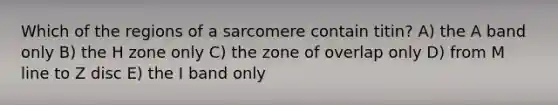 Which of the regions of a sarcomere contain titin? A) the A band only B) the H zone only C) the zone of overlap only D) from M line to Z disc E) the I band only