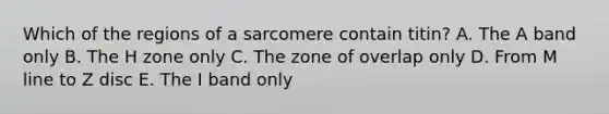 Which of the regions of a sarcomere contain titin? A. The A band only B. The H zone only C. The zone of overlap only D. From M line to Z disc E. The I band only