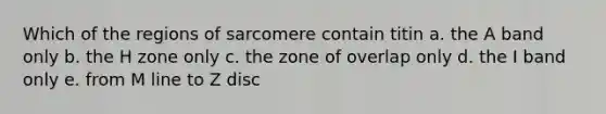 Which of the regions of sarcomere contain titin a. the A band only b. the H zone only c. the zone of overlap only d. the I band only e. from M line to Z disc