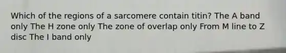 Which of the regions of a sarcomere contain titin? The A band only The H zone only The zone of overlap only From M line to Z disc The I band only