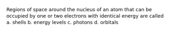 Regions of space around the nucleus of an atom that can be occupied by one or two electrons with identical energy are called a. shells b. energy levels c. photons d. orbitals