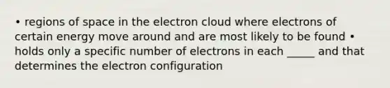 • regions of space in the electron cloud where electrons of certain energy move around and are most likely to be found • holds only a specific number of electrons in each _____ and that determines the electron configuration