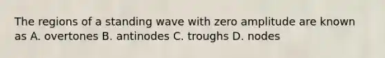 The regions of a standing wave with zero amplitude are known as A. overtones B. antinodes C. troughs D. nodes