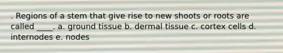 . Regions of a stem that give rise to new shoots or roots are called ____. a. ground tissue b. dermal tissue c. cortex cells d. internodes e. nodes