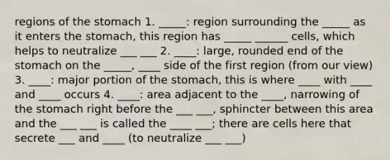 regions of the stomach 1. _____: region surrounding the _____ as it enters the stomach, this region has _____ ______ cells, which helps to neutralize ___ ___ 2. ____: large, rounded end of the stomach on the _____, ____ side of the first region (from our view) 3. ____: major portion of the stomach, this is where ____ with ____ and ____ occurs 4. ____: area adjacent to the ____, narrowing of the stomach right before the ___ ___, sphincter between this area and the ___ ___ is called the ____ ___; there are cells here that secrete ___ and ____ (to neutralize ___ ___)