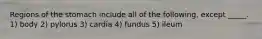 Regions of the stomach include all of the following, except _____. 1) body 2) pylorus 3) cardia 4) fundus 5) ileum