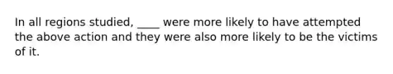 In all regions studied, ____ were more likely to have attempted the above action and they were also more likely to be the victims of it.