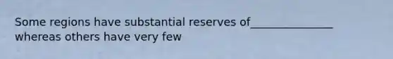 Some regions have substantial reserves of_______________ whereas others have very few