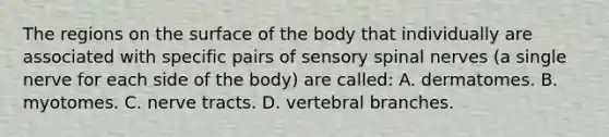 The regions on the surface of the body that individually are associated with specific pairs of sensory spinal nerves​ (a single nerve for each side of the​ body) are​ called: A. dermatomes. B. myotomes. C. nerve tracts. D. vertebral branches.