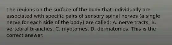 The regions on the surface of the body that individually are associated with specific pairs of sensory spinal nerves​ (a single nerve for each side of the​ body) are​ called: A. nerve tracts. B. vertebral branches. C. myotomes. D. dermatomes. This is the correct answer.