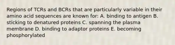 Regions of TCRs and BCRs that are particularly variable in their amino acid sequences are known for: A. binding to antigen B. sticking to denatured proteins C. spanning the plasma membrane D. binding to adaptor proteins E. becoming phosphorylated