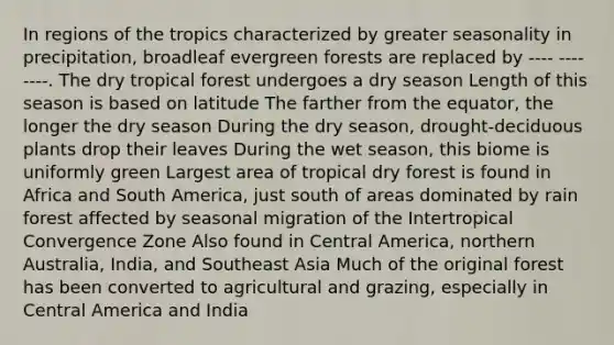 In regions of the tropics characterized by greater seasonality in precipitation, broadleaf evergreen forests are replaced by ---- ---- ----. The dry tropical forest undergoes a dry season Length of this season is based on latitude The farther from the equator, the longer the dry season During the dry season, drought-deciduous plants drop their leaves During the wet season, this biome is uniformly green Largest area of tropical dry forest is found in Africa and South America, just south of areas dominated by rain forest affected by seasonal migration of the Intertropical Convergence Zone Also found in Central America, northern Australia, India, and Southeast Asia Much of the original forest has been converted to agricultural and grazing, especially in Central America and India