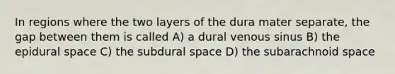 In regions where the two layers of the dura mater separate, the gap between them is called A) a dural venous sinus B) the epidural space C) the subdural space D) the subarachnoid space