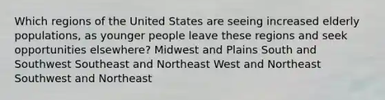 Which regions of the United States are seeing increased elderly populations, as younger people leave these regions and seek opportunities elsewhere? Midwest and Plains South and Southwest Southeast and Northeast West and Northeast Southwest and Northeast