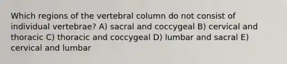 Which regions of the vertebral column do not consist of individual vertebrae? A) sacral and coccygeal B) cervical and thoracic C) thoracic and coccygeal D) lumbar and sacral E) cervical and lumbar