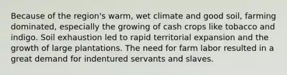 Because of the region's warm, wet climate and good soil, farming dominated, especially the growing of cash crops like tobacco and indigo. Soil exhaustion led to rapid territorial expansion and the growth of large plantations. The need for farm labor resulted in a great demand for indentured servants and slaves.