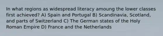 In what regions as widespread literacy amoung the lower classes first achieved? A) Spain and Portugal B) Scandinavia, Scotland, and parts of Switzerland C) The German states of the Holy Roman Empire D) France and the Netherlands