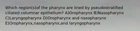 Which region(s)of the pharynx are lined by pseudostratified ciliated columnar epithelium? A)Oropharynx B)Nasopharynx C)Laryngopharynx D)Oropharynx and nasopharynx E)Oropharynx,nasopharynx,and laryngopharynx