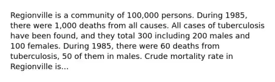 Regionville is a community of 100,000 persons. During 1985, there were 1,000 deaths from all causes. All cases of tuberculosis have been found, and they total 300 including 200 males and 100 females. During 1985, there were 60 deaths from tuberculosis, 50 of them in males. Crude mortality rate in Regionville is...