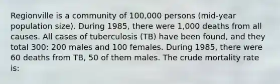 Regionville is a community of 100,000 persons (mid-year population size). During 1985, there were 1,000 deaths from all causes. All cases of tuberculosis (TB) have been found, and they total 300: 200 males and 100 females. During 1985, there were 60 deaths from TB, 50 of them males. The crude mortality rate is: