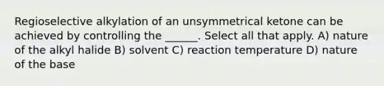 Regioselective alkylation of an unsymmetrical ketone can be achieved by controlling the ______. Select all that apply. A) nature of the alkyl halide B) solvent C) reaction temperature D) nature of the base