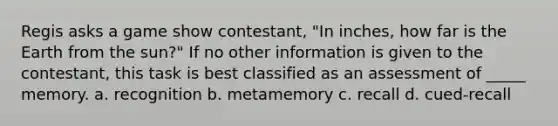 Regis asks a game show contestant, "In inches, how far is the Earth from the sun?" If no other information is given to the contestant, this task is best classified as an assessment of _____ memory. a. recognition b. metamemory c. recall d. cued-recall