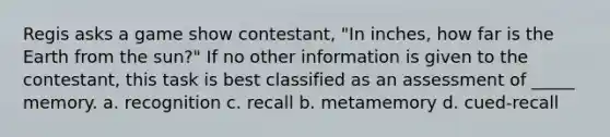 Regis asks a game show contestant, "In inches, how far is the Earth from the sun?" If no other information is given to the contestant, this task is best classified as an assessment of _____ memory. a. recognition c. recall b. metamemory d. cued-recall