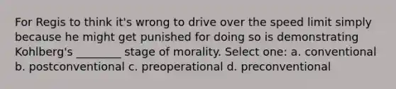 For Regis to think it's wrong to drive over the speed limit simply because he might get punished for doing so is demonstrating Kohlberg's ________ stage of morality. Select one: a. conventional b. postconventional c. preoperational d. preconventional